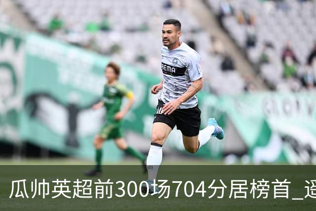 瓜帅英超前300场704分居榜首 遥遥领先第2名穆帅